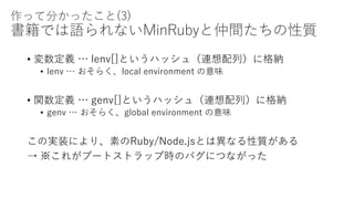 作って分かったこと(3)
書籍では語られないMinRubyと仲間たちの性質
• 変数定義 … lenv[]というハッシュ（連想配列）に格納
• lenv … おそらく、local environment の意味
• 関数定義 … genv[]というハッシュ（連想配列）に格納
• genv … おそらく、global environment の意味
この実装により、素のRuby/Node.jsとは異なる性質がある
→ ※これがブートストラップ時のバグにつながった
 