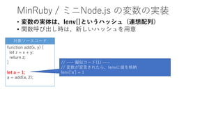MinRuby / ミニNode.js の変数の実装
• 変数の実体は、lenv[]というハッシュ（連想配列）
• 関数呼び出し時は、新しいハッシュを用意
function add(x, y) {
let z = x + y;
return z;
}
let a = 1;
a = add(a, 2);
// ---- 擬似コード(1) ----
// 変数が宣言されたら、lenvに値を格納
lenv['a'] = 1
対象ソースコード
 