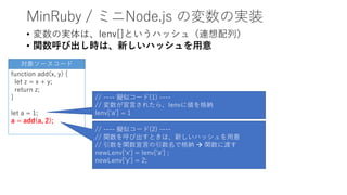 MinRuby / ミニNode.js の変数の実装
• 変数の実体は、lenv[]というハッシュ（連想配列）
• 関数呼び出し時は、新しいハッシュを用意
function add(x, y) {
let z = x + y;
return z;
}
let a = 1;
a = add(a, 2);
// ---- 擬似コード(1) ----
// 変数が宣言されたら、lenvに値を格納
lenv['a'] = 1
対象ソースコード
// ---- 擬似コード(2) ----
// 関数を呼び出すときは、新しいハッシュを用意
// 引数を関数宣言の引数名で格納  関数に渡す
newLenv['x'] = lenv['a'] ;
newLenv['y'] = 2;
 