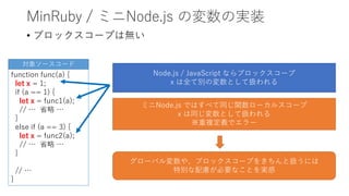 MinRuby / ミニNode.js の変数の実装
• ブロックスコープは無い
function func(a) {
let x = 1;
if (a == 1) {
let x = func1(a);
// … 省略 …
}
else if (a == 3) {
let x = func2(a);
// … 省略 …
}
// …
}
対象ソースコード
Node.js / JavaScript ならブロックスコープ
x は全て別の変数として扱われる
ミニNode.js ではすべて同じ関数ローカルスコープ
x は同じ変数として扱われる
※重複定義でエラー
グローバル変数や、ブロックスコープをきちんと扱うには
特別な配慮が必要なことを実感
 
