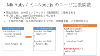 MinRuby / ミニNode.js のユーザ定義関数
• 関数定義は、genv[]というハッシュ（連想配列）に格納される
• 呼び出し時に、genv[]の中を探して呼び出す
• 先に定義しておく必要がある
• 一見関数内のローカル関数が使えそうだが、実際はグローバル関数になる
function func1(a) {
function func2(x) {
return x*2;
}
return func2(a+1);
}
function func2(y) {
return y+2;
}
これは二重定義のエラー
function func1(a) {
function func2(x) {
return x*2;
}
return func2(a+1);
}
function func2(x) {
return x*2;
}
function func1(a) {
func2(a+1);
}
対象ソースコード ミニNode.jsの解釈
 