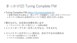 きっかけ(2) Turing Complete FM
• Turing Complete FM https://turingcomplete.fm
• 言語やOSを作る話など、低レイヤーの話題がいっぱいのポッドキャスト
• オーナーのRuiさん自身がCコンパイラ(8CC, 9CC) を作った話も
• 聞きながら、2x年前の目標を思い出す
• 「コンパイラー作って見たい」→ 当時は挫折
• ミニインタープリターを作った今なら、できるかも
• コンパイラーのややこしい部分は、自分でやるのは諦める
• パーサーは外部モジュールを使う
• バイナリの生成は、LLVMにお任せ
 
