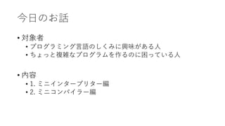 今日のお話
• 対象者
• プログラミング言語のしくみに興味がある人
• ちょっと複雑なプログラムを作るのに困っている人
• 内容
• 1. ミニインタープリター編
• 2. ミニコンパイラー編
 