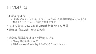 LLVMとは
• llvm.org より
• LLVMプロジェクトは、モジュール化された再利用可能なコンパイラ
およびツールチェーン技術の集まりです
• もともとは Low Level Virtual Machine の略語
• 現在は「LLVM」が正式名称
• 最近の言語系ではよく利用さている
• Clang, Swift, Rust など
• ASM.jsやWebAssemblyを生成するEmscriptenも
 