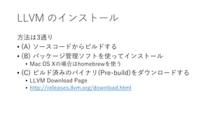 LLVM のインストール
方法は3通り
• (A) ソースコードからビルドする
• (B) パッケージ管理ソフトを使ってインストール
• Mac OS Xの場合はhomebrewを使う
• (C) ビルド済みのバイナリ(Pre-build)をダウンロードする
• LLVM Download Page
• http://releases.llvm.org/download.html
 
