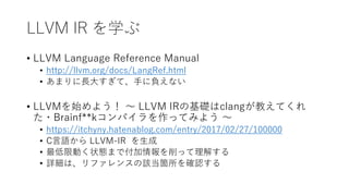 LLVM IR を学ぶ
• LLVM Language Reference Manual
• http://llvm.org/docs/LangRef.html
• あまりに長大すぎて、手に負えない
• LLVMを始めよう！ 〜 LLVM IRの基礎はclangが教えてくれ
た・Brainf**kコンパイラを作ってみよう 〜
• https://itchyny.hatenablog.com/entry/2017/02/27/100000
• C言語から LLVM-IR を生成
• 最低限動く状態まで付加情報を削って理解する
• 詳細は、リファレンスの該当箇所を確認する
 