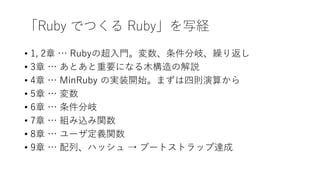 「Ruby でつくる Ruby」を写経
• 1, 2章 … Rubyの超入門。変数、条件分岐、繰り返し
• 3章 … あとあと重要になる木構造の解説
• 4章 … MinRuby の実装開始。まずは四則演算から
• 5章 … 変数
• 6章 … 条件分岐
• 7章 … 組み込み関数
• 8章 … ユーザ定義関数
• 9章 … 配列、ハッシュ → ブートストラップ達成
 