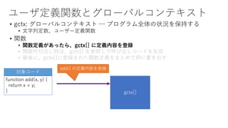 ユーザ定義関数とグローバルコンテキスト
• gctx: グローバルコンテキスト … プログラム全体の状況を保持する
• 文字列定数、ユーザー定義関数
• 関数
• 関数定義があったら、gctx[] に定義内容を登録
• 関数呼び出し時は、gctx[] を参照して呼び出しコードを生成
• 最後に、gctx[]に登録された関数定義をまとめてIRに書き出す
function add(x, y) {
return x + y;
}
対象コード
gctx[]
add() の定義内容を登録
 