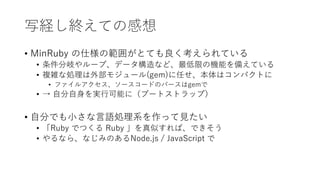 写経し終えての感想
• MinRuby の仕様の範囲がとても良く考えられている
• 条件分岐やループ、データ構造など、最低限の機能を備えている
• 複雑な処理は外部モジュール(gem)に任せ、本体はコンパクトに
• ファイルアクセス、ソースコードのパースはgemで
• → 自分自身を実行可能に（ブートストラップ）
• 自分でも小さな言語処理系を作って見たい
• 「Ruby でつくる Ruby 」を真似すれば、できそう
• やるなら、なじみのあるNode.js / JavaScript で
 