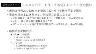 ミニコンパラーを作って苦労したこと：型の扱い
• 最初は符号あり32ビット整数 (i32) だけを扱う予定で開始
• 実装を進めるにあたって、他の型も必要になった
• 比較演算子、条件分岐のための 1ビット整数 (i1) … bool型に相当
• void … 戻り値が無い関数を扱うため
• i8* … メッセージ用の文字列定数のアドレスのため。char*に相当
• 暗黙の型変換の例
• i32  i1 の変換
• (x != 0) を評価
• %t1bit = icmp ne i32 %t32bit, 0
• i1  i32
• LLVMの型の拡張命令 zext を使用
• %t32bit = zext i1 %t1bit to i32
説明はスキップ
 