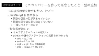 ミニコンパラーを作って断念したこと：型の追加
• i32以外の型を増やしたい、けど…
• JavaScript 自由すぎる
• 関数の引数の型が決まっていない
• 関数の戻り値の型も決まっていない
• →コンパイラー泣かせ
• 型宣言が欲しい
• せめてアノテーションが欲しい
• asm.js の謎のアノテーションの気持ちがわかった
• var a = 0; // i32
• var b = 0.0; // f64
• arg1 = arg1 | 0; // 引数1はi32
• arg2 = +arg2; // 引数2はf64
説明はスキップ
 