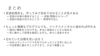 まとめ
• 言語処理系も、作ってみて初めて分かることが色々ある
• 言語の仕様の意味すること … 変数/関数のスコープ
• 言語の実装の厄介なところ … 再帰呼び出し
• ちょっと複雑なプログラムでも、インクリメンタルに進めれば作れる
• 適切に機能を小分けする。本当に単純なことから始める
• 常に動かして結果を確認しながら、徐々に成長させる
• 忘れていた目標を思い出そう
• 2x年ぶりにコンパイラを作りたかったことを思い出した
• 今回実際に動かすことができて、かなり興奮した
 