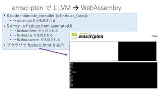 emscripten で LLVM  WebAssembry
• $ node mininode_compiler.js fizzbuzz_func.js
• → generated.ll が生成される
• $ emcc -o fizzbuzz.html generated.ll
• → fizzbuzz.html が生成される
• → fizzbuzz.js が生成される
• → fizzbuzz.wasm が生成される
• ブラウザで fizzbuzz.html を表示
 