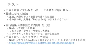 テスト
• テストは書いていなかった → ライオンに怒られる…
• 最近になって追加
• 正直、内部のテストを後から書くのは厄介
• その代わり、大外を「End to End」でテストすることに
• 実行結果（標準出力の内容）を比較
• Node.js で実行した結果
• ミニインタープリターで実行した結果
• コンパイルして作ったコードを、実行した結果
• テストはシェルスクリプト で実装
• Node.js でつくる Node.js ミニコンパイラ - 12 : いまさらテストを追加
• https://qiita.com/massie_g/items/8ae4b61c63716a05b1ed
 