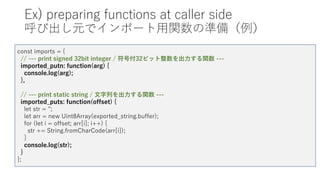 Ex) preparing functions at caller side
呼び出し元でインポート用関数の準備（例）
const imports = {
// --- print signed 32bit integer / 符号付32ビット整数を出力する関数 ---
imported_putn: function(arg) {
console.log(arg);
},
// --- print static string / 文字列を出力する関数 ---
imported_puts: function(offset) {
let str = '';
let arr = new Uint8Array(exported_string.buffer);
for (let i = offset; arr[i]; i++) {
str += String.fromCharCode(arr[i]);
}
console.log(str);
}
};
 