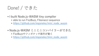Done! / できた
• I built Node.js-WASM tiny compiler
• able to run FizzBuzz, Fibonacci sequence
• https://github.com/mganeko/mini_node_wasm
• Node.js-WASM ミニミニコンパイラーができた
• FizzBuzzやフィボナッチ数列が動く
• https://github.com/mganeko/mini_node_wasm
 