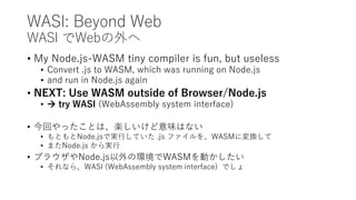 WASI: Beyond Web
WASI でWebの外へ
• My Node.js-WASM tiny compiler is fun, but useless
• Convert .js to WASM, which was running on Node.js
• and run in Node.js again
• NEXT: Use WASM outside of Browser/Node.js
•  try WASI (WebAssembly system interface)
• 今回やったことは、楽しいけど意味はない
• もともとNode.jsで実行していた .js ファイルを、WASMに変換して
• またNode.js から実行
• ブラウザやNode.js以外の環境でWASMを動かしたい
• それなら、WASI (WebAssembly system interface) でしょ
 