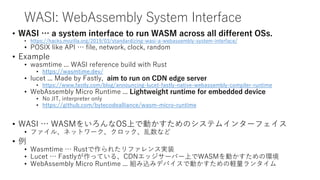 WASI: WebAssembly System Interface
• WASI … a system interface to run WASM across all different OSs.
• https://hacks.mozilla.org/2019/03/standardizing-wasi-a-webassembly-system-interface/
• POSIX like API … file, network, clock, random
• Example
• wasmtime ... WASI reference build with Rust
• https://wasmtime.dev/
• lucet ... Made by Fastly, aim to run on CDN edge server
• https://www.fastly.com/blog/announcing-lucet-fastly-native-webassembly-compiler-runtime
• WebAssembly Micro Runtime ... Lightweight runtime for embedded device
• No JIT, interpreter only
• https://github.com/bytecodealliance/wasm-micro-runtime
• WASI … WASMをいろんなOS上で動かすためのシステムインターフェイス
• ファイル、ネットワーク、クロック、乱数など
• 例
• Wasmtime … Rustで作られたリファレンス実装
• Lucet … Fastlyが作っている、CDNエッジサーバー上でWASMを動かすための環境
• WebAssembly Micro Runtime ... 組み込みデバイスで動かすための軽量ランタイム
 