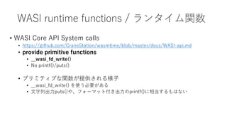 WASI runtime functions / ランタイム関数
• WASI Core API System calls
• https://github.com/CraneStation/wasmtime/blob/master/docs/WASI-api.md
• provide primitive functions
• __wasi_fd_write()
• No printf()/puts()
• プリミティブな関数が提供される様子
• __wasi_fd_write() を使う必要がある
• 文字列出力puts()や、フォーマット付き出力のprintf()に相当するもはない
 