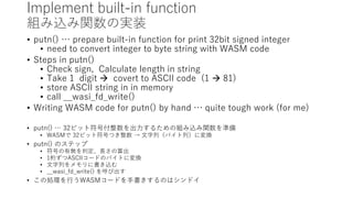 Implement built-in function
組み込み関数の実装
• putn() … prepare built-in function for print 32bit signed integer
• need to convert integer to byte string with WASM code
• Steps in putn()
• Check sign, Calculate length in string
• Take 1 digit  covert to ASCII code (1  81)
• store ASCII string in in memory
• call __wasi_fd_write()
• Writing WASM code for putn() by hand … quite tough work (for me)
• putn() … 32ビット符号付整数を出力するための組み込み関数を準備
• WASMで 32ビット符号つき整数 → 文字列（バイト列）に変換
• putn() のステップ
• 符号の有無を判定、長さの算出
• 1桁ずつASCIIコードのバイトに変換
• 文字列をメモリに書き込む
• __wasi_fd_write() を呼び出す
• この処理を行うWASMコードを手書きするのはシンドイ
 