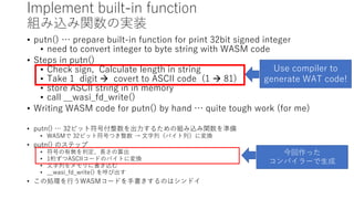 Implement built-in function
組み込み関数の実装
• putn() … prepare built-in function for print 32bit signed integer
• need to convert integer to byte string with WASM code
• Steps in putn()
• Check sign, Calculate length in string
• Take 1 digit  covert to ASCII code (1  81)
• store ASCII string in in memory
• call __wasi_fd_write()
• Writing WASM code for putn() by hand … quite tough work (for me)
• putn() … 32ビット符号付整数を出力するための組み込み関数を準備
• WASMで 32ビット符号つき整数 → 文字列（バイト列）に変換
• putn() のステップ
• 符号の有無を判定、長さの算出
• 1桁ずつASCIIコードのバイトに変換
• 文字列をメモリに書き込む
• __wasi_fd_write() を呼び出す
• この処理を行うWASMコードを手書きするのはシンドイ
Use compiler to
generate WAT code!
今回作った
コンパイラーで生成
 