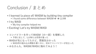 Conclusion / まとめ
• I learned (a piece of) WASM by building tiny compiler
• I found some difference between WASM   LLVM
• I try WASI
• My tiny compiler helped me
• Exciting! Let’s try WASM/WASI
• コンパイラーを作ってWASM（の一部）を理解した
• 予想に反して、LLVMとは思想が違った
• WASIが気になってたけど、雰囲気分かった
• WASI用の組み込み関数を書くのに、初めてコンパイラーが役立った
• みなさんも、WASM/WASIに触れてみよう！
 