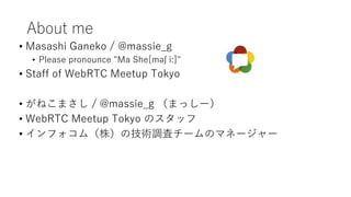 About me
• Masashi Ganeko / @massie_g
• Please pronounce "Ma She[məʃ iː]"
• Staff of WebRTC Meetup Tokyo
• がねこまさし / @massie_g （まっしー）
• WebRTC Meetup Tokyo のスタッフ
• インフォコム（株）の技術調査チームのマネージャー
 