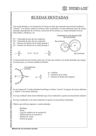 R
RUEDAS DENTADAS
Una rueda dentada es un mecanismo de forma circular que transmite movimiento mediante
“dientes”. Los dientes rodean la rueda en todo su perímetro. Existen diferentes tipos de ruedas
dentadas dependiendo de su forma, colocación de los dientes; ej. ruedas dentadas cónicas:
helicoidales, cilíndricas, etc.
N1 = Velocidad de giro del eje conductor
N2 = Velocidad de giro del eje conducido
Z1 = Número de dientes de la rueda dentada 1
Z2 = Número de dientes de la rueda dentada 2
La transmisión de movimiento entre ejes se tiene que realizar con ruedas dentadas que tengan
el mismo paso y el mismo módulo de dientes.
m = módulo
d = diámetro de la rueda
z = número de dientes del engrane
En un sistema de 2 ruedas dentadas homólogas se llama “corona” al engrane de mayor diámetro
y “piñón” al de menor diámetro.
Si el eje conductor tiene menor diámetro que el eje conducido se genera un mecanismo reductor.
Si el eje conducido es de menor diámetro se genera un mecanismo acelerador.
Objetos que utilizan engranes o ruedas dentadas
- Berbiquí
- Reloj
- Caja de cambios de un automóvil
- Diferencial de un automóvil
- Molino de viento
- Puerta de garaje
MICRO-LOGTECNOLOGÍAYSISTEMASS.L.C/AndrésObispo37,28043Madrid;Tfno:917595910;Fax:917595480;Internet:www.microlog.net;E-mail:pedidosmicrolog.net
Material de uso exclusivo escolar
Circunferencia
primitiva
Paso
ENGRANAJE CON REDUCCIÓN
DE VELOCIDAD
Z2
Z1
i =
Eje conductor
Eje conducido
1 2
N1·Z1 = N2·Z2
N1
N2
i =
d
z
m =
 