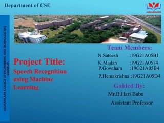 Department of CSE
Team Members:
N.Sateesh :19G21A05B1
K.Madan :19G21A0574
P.Gowtham :19G21A05B4
P.Hemakrishna :19G21A05D4
Guided By:
Mr.B.Hari Babu
Assistant Professor
Project Title:
Speech Recognition
using Machine
Learning
 