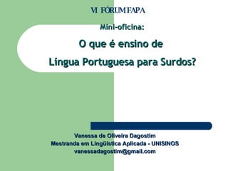 Vanessa de Oliveira Dagostim Mestranda em Lingüística Aplicada - UNISINOS [email_address] Mini-oficina: O que é ensino de  Língua Portuguesa para Surdos? VI  FÓRUM FAPA 