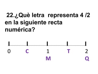 22.¿Què letra representa 4 /2
en la siguiente recta
numérica?

I      I     I      I      I
0      C     1      T      2
             M             Q
 