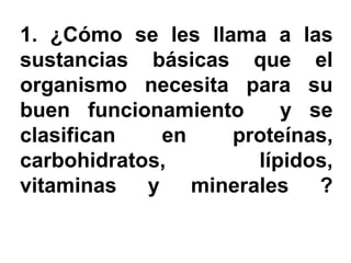 1. ¿Cómo se les llama a las
sustancias básicas que el
organismo necesita para su
buen funcionamiento     y se
clasifican   en    proteínas,
carbohidratos,       lípidos,
vitaminas y minerales ?
 