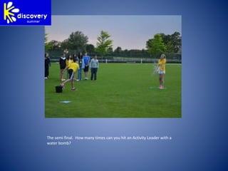 The semi final. How many times can you hit an Activity Leader with a
water bomb?
 