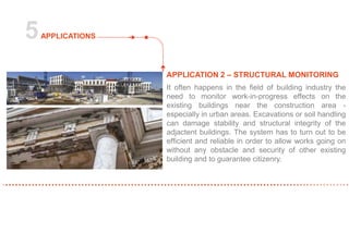 5APPLICATIONS
APPLICATION 2 – STRUCTURAL MONITORING
It often happens in the ﬁeld of building industry the
need to monitor work-in-progress effects on the
existing buildings near the construction area -
especially in urban areas. Excavations or soil handling
can damage stability and structural integrity of the
adjactent buildings. The system has to turn out to be
efﬁcient and reliable in order to allow works going on
without any obstacle and security of other existing
building and to guarantee citizenry.
 