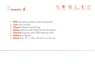 3BENEFITS
 IP67 box with weather proof enclosures
 Low cost solution
 Cloud software monitoring
 Setup software with Web Server On Board
 Internal memory and USB memory stick
 Battery on Board
 Small size 151 x 125 x 90 mm (L x W x H)
 