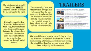 TRAILERSThe minion movie actually
brought out THREE
different trailers, as shown
by the picture to the right.
The reason why there was
three trailers brought out
is because they did not
want people to forget that
the movie was soon to be
coming out, and instead
they wanted people to
keep talking about it right
up until the release date.
The trailers went in date
November, February and
then May, therefore there
was three months space
between the release of the
trailer until the next one
came out; plenty of time
for below the line
marketing through social
media!
The actual film was brought out 10th July in USA,
so therefore the watchers did not have to have
much waiting after seeing the trailers until seeing
the actual film, therefore keeping people talking
about it right up until the release.
 