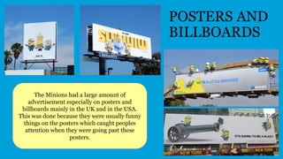 POSTERS AND
BILLBOARDS
The Minions had a large amount of
advertisement especially on posters and
billboards mainly in the UK and in the USA.
This was done because they were usually funny
things on the posters which caught peoples
attention when they were going past these
posters.
 
