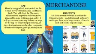 MERCHANDISEAPP
There is an app which was created for the
Minion movie which is named the Minion
Rush. This will 1) get the film more
advertisement as people will want to be
playing the game if it is popular and 2) it
will get them more money if there are ways
in the app for people to spend money, or
there is advertisements by other companies
therefore letting the game get money from
that.
PRODUCTS
On the Universal website, as well as the
Minion website – and others such as Tesco's
and Argos there are a large amount of merch
such as t-shirts, bags and cups.
 