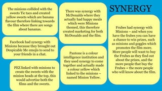 SYNERGYThe minions collided with the
sweets Tic tacs and created
yellow sweets which are banana
flavour therefore linking towards
the film where there are songs
about bananas.
Frubes had synergy with
Minions – and when you
have the frubes you can have
a chance to win prizes, such
as minions and goggles which
promotes the film more.
More people will want to buy
the Frubes as they find out
about the prizes, and the
more people that buy the
Frubes = the more people
who will know about the film.
PEZ linked with minions to
create the sweets with the
minion heads at the top, this
would advertise both the
films and the sweets.
There was synergy with
McDonalds where they
actually had happy meals
which were Minions
themed, this therefore
created marketing for both
McDonalds and the film.
Pantone is a colour
intelligence institution and
they used synergy to come
together and actually made
a colour yellow which
linked to the minions –
named Minion Yellow.
Facebook had synergy with
Minions because they brought out
Despicable Me emojis to send to
your friends in a chat.
 
