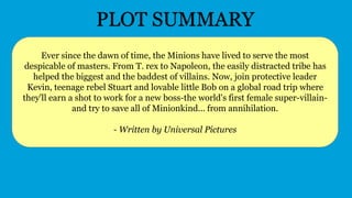 Ever since the dawn of time, the Minions have lived to serve the most
despicable of masters. From T. rex to Napoleon, the easily distracted tribe has
helped the biggest and the baddest of villains. Now, join protective leader
Kevin, teenage rebel Stuart and lovable little Bob on a global road trip where
they'll earn a shot to work for a new boss-the world's first female super-villain-
and try to save all of Minionkind... from annihilation.
- Written by Universal Pictures
PLOT SUMMARY
 