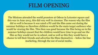 The Minions attended the world premiere at Odeon in Leicester square and
this was in June 2015, this did very well in cinemas. The reason why the film
did so well is because it was rated a PG and the film came out during the
summer holidays so therefore children would be the main target audience who
would be viewing the film. This then was good because the film being on in the
summer holidays meant that the children would have time to go and see the
film as they would not be in school, and as well as this they would have a
chance to tell their friends and advertise the films themselves – below the line
marketing, through the use of social media.
FILM OPENING
 