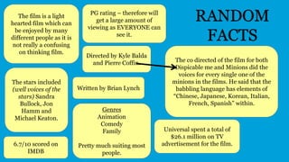 6.7/10 scored on
IMDB
PG rating – therefore will
get a large amount of
viewing as EVERYONE can
see it.
The film is a light
hearted film which can
be enjoyed by many
different people as it is
not really a confusing
on thinking film.
RANDOM
FACTS
Genres
Animation
Comedy
Family
Pretty much suiting most
people.
Directed by Kyle Balda
and Pierre Coffin.
Written by Brian Lynch
The stars included
(well voices of the
stars) Sandra
Bullock, Jon
Hamm and
Michael Keaton.
The co directed of the film for both
Dispicable me and Minions did the
voices for every single one of the
minions in the films. He said that the
babbling language has elements of
“Chinese, Japanese, Korean, Italian,
French, Spanish” within.
Universal spent a total of
$26.1 million on TV
advertisement for the film.
 