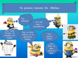 Τα μίνιονς έκαναν ότι ήθελαν.
Εγώ
καθαρίζω
Γεια σας
είμαι ο
πρωταθλητής
Γεια,
χορεύω
τρελά!
Γεια
θέλω να
φάω
αυτό το
κέϊκ.
Πάω να κάνω
μπάνιο με το
φουσκωτό
Παπάκι.
Γεια, είμαι
έτοιμος να
τρομάξω τον
κόσμο.
 