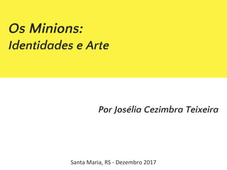 Os Minions:
Identidades e Arte
Por Josélia Cezimbra Teixeira
Santa Maria, RS - Dezembro 2017
 