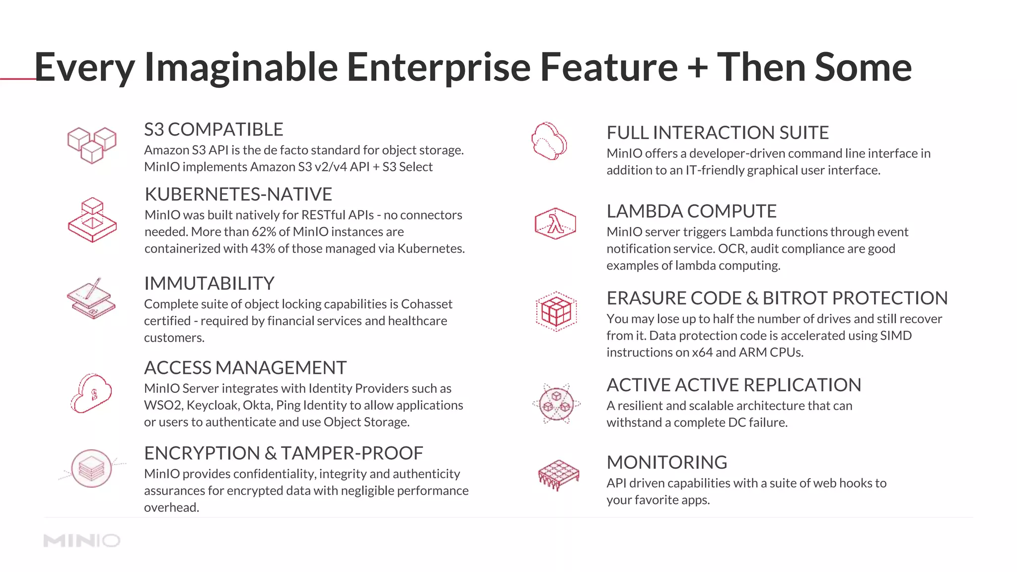 Every Imaginable Enterprise Feature + Then Some
S3 COMPATIBLE
Amazon S3 API is the de facto standard for object storage.
MinIO implements Amazon S3 v2/v4 API + S3 Select
FULL INTERACTION SUITE
MinIO offers a developer-driven command line interface in
addition to an IT-friendly graphical user interface.
LAMBDA COMPUTE
MinIO server triggers Lambda functions through event
notification service. OCR, audit compliance are good
examples of lambda computing.
ERASURE CODE & BITROT PROTECTION
You may lose up to half the number of drives and still recover
from it. Data protection code is accelerated using SIMD
instructions on x64 and ARM CPUs.
ACTIVE ACTIVE REPLICATION
A resilient and scalable architecture that can
withstand a complete DC failure.
MONITORING
API driven capabilities with a suite of web hooks to
your favorite apps.
ACCESS MANAGEMENT
MinIO Server integrates with Identity Providers such as
WSO2, Keycloak, Okta, Ping Identity to allow applications
or users to authenticate and use Object Storage.
ENCRYPTION & TAMPER-PROOF
MinIO provides confidentiality, integrity and authenticity
assurances for encrypted data with negligible performance
overhead.
IMMUTABILITY
Complete suite of object locking capabilities is Cohasset
certified - required by financial services and healthcare
customers.
KUBERNETES-NATIVE
MinIO was built natively for RESTful APIs - no connectors
needed. More than 62% of MinIO instances are
containerized with 43% of those managed via Kubernetes.
 