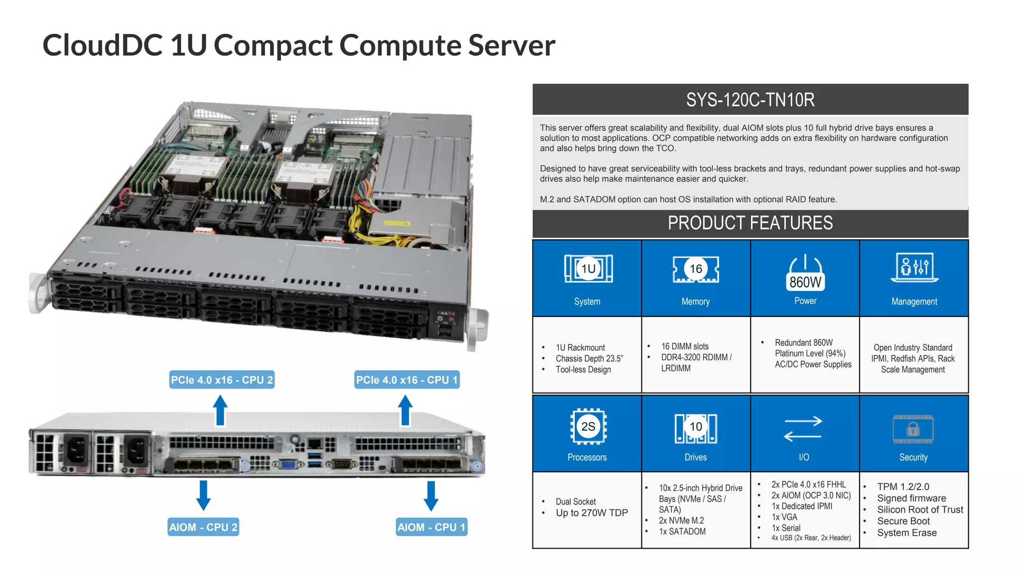CloudDC 1U Compact Compute Server
System Memory Power Management
Processors Drives I/O Security
• 1U Rackmount
• Chassis Depth 23.5”
• Tool-less Design
• 16 DIMM slots
• DDR4-3200 RDIMM /
LRDIMM
• Redundant 860W
Platinum Level (94%)
AC/DC Power Supplies
Open Industry Standard
IPMI, Redfish APIs, Rack
Scale Management
• Dual Socket
• Up to 270W TDP
• 10x 2.5-inch Hybrid Drive
Bays (NVMe / SAS /
SATA)
• 2x NVMe M.2
• 1x SATADOM
• 2x PCIe 4.0 x16 FHHL
• 2x AIOM (OCP 3.0 NIC)
• 1x Dedicated IPMI
• 1x VGA
• 1x Serial
• 4x USB (2x Rear, 2x Header)
• TPM 1.2/2.0
• Signed firmware
• Silicon Root of Trust
• Secure Boot
• System Erase
PRODUCT FEATURES
1U 16
860W
2S
SYS-120C-TN10R
This server offers great scalability and flexibility, dual AIOM slots plus 10 full hybrid drive bays ensures a
solution to most applications. OCP compatible networking adds on extra flexibility on hardware configuration
and also helps bring down the TCO.
Designed to have great serviceability with tool-less brackets and trays, redundant power supplies and hot-swap
drives also help make maintenance easier and quicker.
M.2 and SATADOM option can host OS installation with optional RAID feature.
10
PCIe 4.0 x16 - CPU 2 PCIe 4.0 x16 - CPU 1
AIOM - CPU 2 AIOM - CPU 1
 