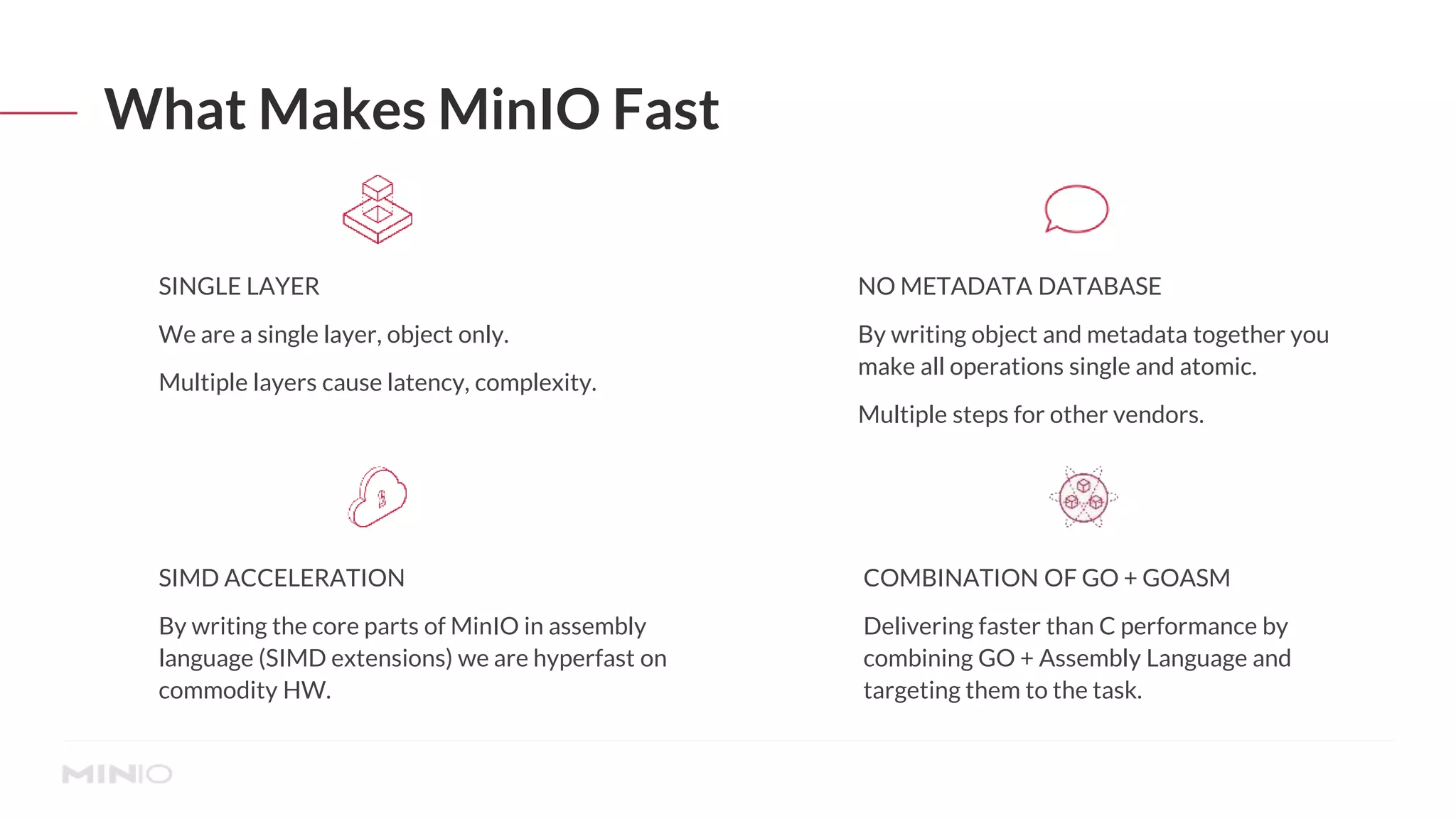What Makes MinIO Fast
SINGLE LAYER
We are a single layer, object only.
Multiple layers cause latency, complexity.
SIMD ACCELERATION
By writing the core parts of MinIO in assembly
language (SIMD extensions) we are hyperfast on
commodity HW.
COMBINATION OF GO + GOASM
Delivering faster than C performance by
combining GO + Assembly Language and
targeting them to the task.
NO METADATA DATABASE
By writing object and metadata together you
make all operations single and atomic.
Multiple steps for other vendors.
 