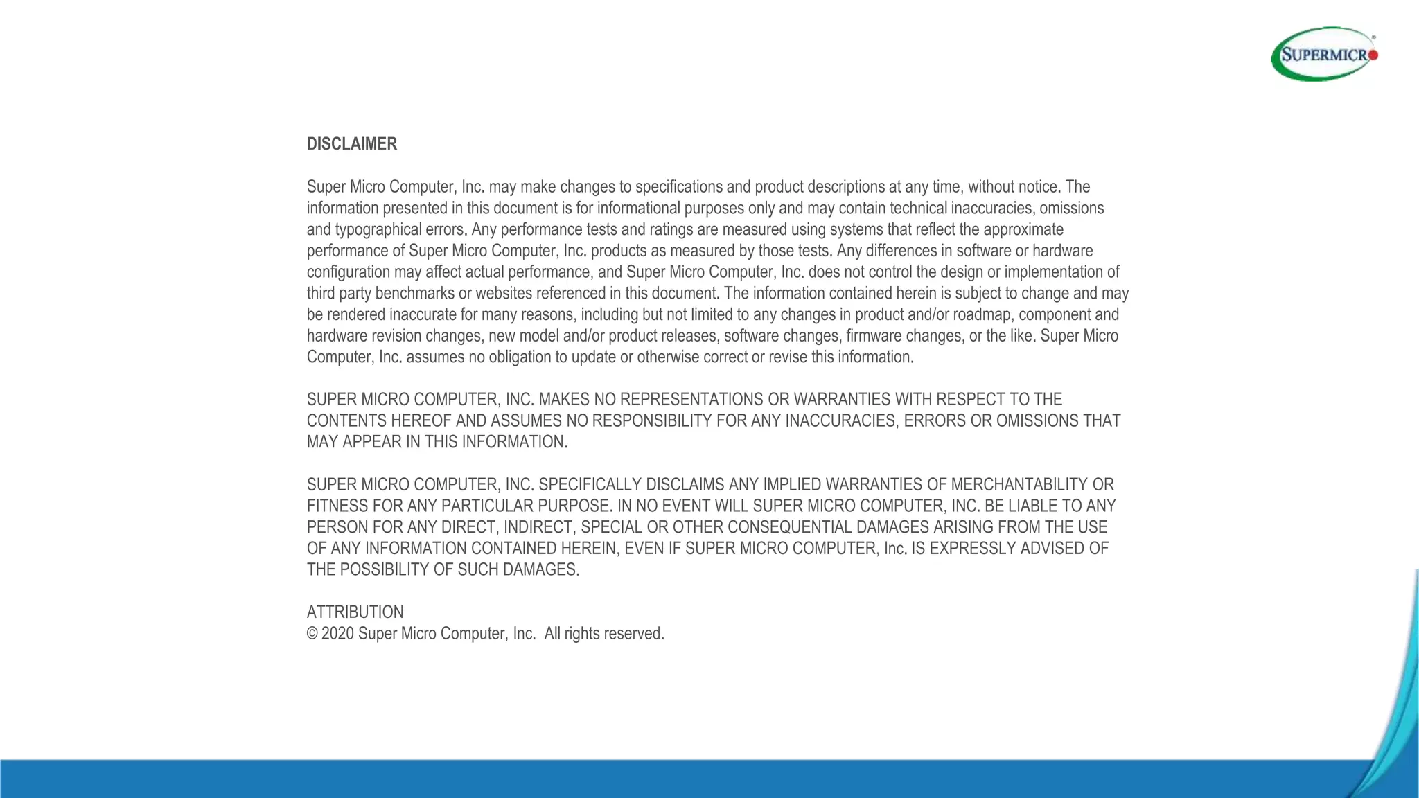 DISCLAIMER
Super Micro Computer, Inc. may make changes to specifications and product descriptions at any time, without notice. The
information presented in this document is for informational purposes only and may contain technical inaccuracies, omissions
and typographical errors. Any performance tests and ratings are measured using systems that reflect the approximate
performance of Super Micro Computer, Inc. products as measured by those tests. Any differences in software or hardware
configuration may affect actual performance, and Super Micro Computer, Inc. does not control the design or implementation of
third party benchmarks or websites referenced in this document. The information contained herein is subject to change and may
be rendered inaccurate for many reasons, including but not limited to any changes in product and/or roadmap, component and
hardware revision changes, new model and/or product releases, software changes, firmware changes, or the like. Super Micro
Computer, Inc. assumes no obligation to update or otherwise correct or revise this information.
SUPER MICRO COMPUTER, INC. MAKES NO REPRESENTATIONS OR WARRANTIES WITH RESPECT TO THE
CONTENTS HEREOF AND ASSUMES NO RESPONSIBILITY FOR ANY INACCURACIES, ERRORS OR OMISSIONS THAT
MAY APPEAR IN THIS INFORMATION.
SUPER MICRO COMPUTER, INC. SPECIFICALLY DISCLAIMS ANY IMPLIED WARRANTIES OF MERCHANTABILITY OR
FITNESS FOR ANY PARTICULAR PURPOSE. IN NO EVENT WILL SUPER MICRO COMPUTER, INC. BE LIABLE TO ANY
PERSON FOR ANY DIRECT, INDIRECT, SPECIAL OR OTHER CONSEQUENTIAL DAMAGES ARISING FROM THE USE
OF ANY INFORMATION CONTAINED HEREIN, EVEN IF SUPER MICRO COMPUTER, Inc. IS EXPRESSLY ADVISED OF
THE POSSIBILITY OF SUCH DAMAGES.
ATTRIBUTION
© 2020 Super Micro Computer, Inc. All rights reserved.
 