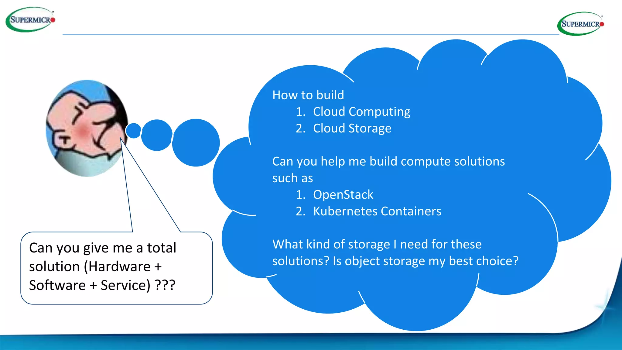 Can you give me a total
solution (Hardware +
Software + Service) ???
How to build
1. Cloud Computing
2. Cloud Storage
Can you help me build compute solutions
such as
1. OpenStack
2. Kubernetes Containers
What kind of storage I need for these
solutions? Is object storage my best choice?
 
