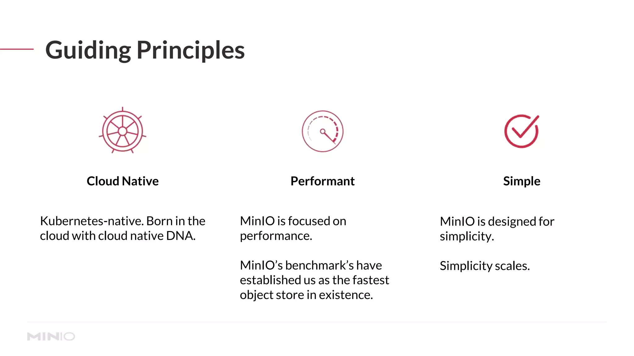 Guiding Principles
MinIO is focused on
performance.
MinIO’s benchmark’s have
established us as the fastest
object store in existence.
Kubernetes-native. Born in the
cloud with cloud native DNA.
MinIO is designed for
simplicity.
Simplicity scales.
Performant
Cloud Native Simple
 